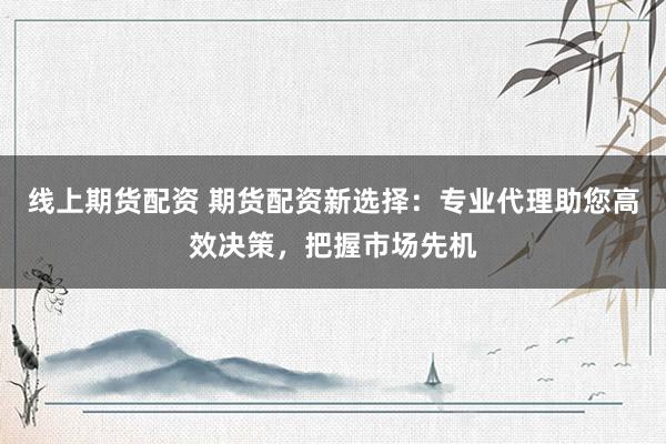 线上期货配资 期货配资新选择：专业代理助您高效决策，把握市场先机