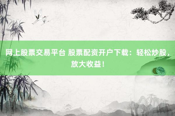 网上股票交易平台 股票配资开户下载：轻松炒股，放大收益！