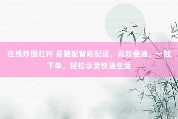 在线炒股杠杆 易随配智能配送，高效便捷，一键下单，轻松享受快捷生活