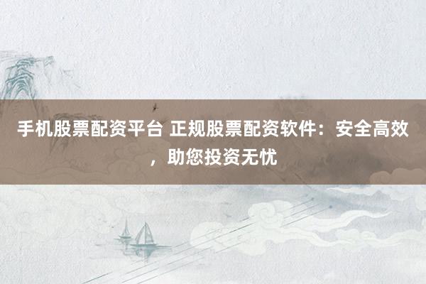 手机股票配资平台 正规股票配资软件：安全高效，助您投资无忧