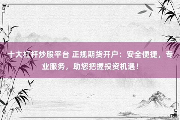 十大杠杆炒股平台 正规期货开户：安全便捷，专业服务，助您把握投资机遇！