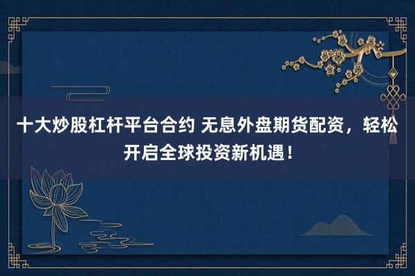 十大炒股杠杆平台合约 无息外盘期货配资，轻松开启全球投资新机遇！