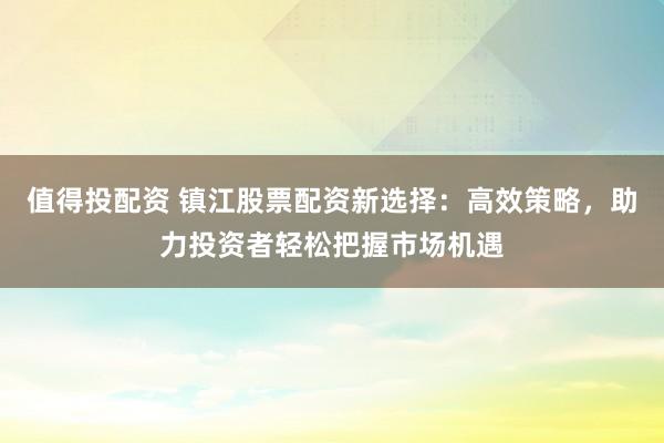 值得投配资 镇江股票配资新选择：高效策略，助力投资者轻松把握市场机遇