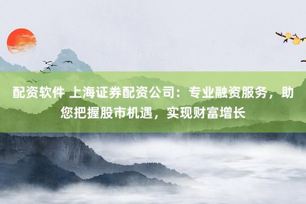 配资软件 上海证券配资公司：专业融资服务，助您把握股市机遇，实现财富增长