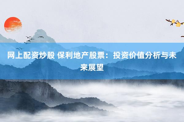 网上配资炒股 保利地产股票：投资价值分析与未来展望