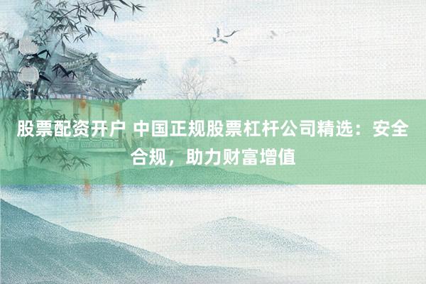 股票配资开户 中国正规股票杠杆公司精选：安全合规，助力财富增值
