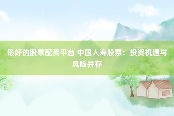 最好的股票配资平台 中国人寿股票：投资机遇与风险并存