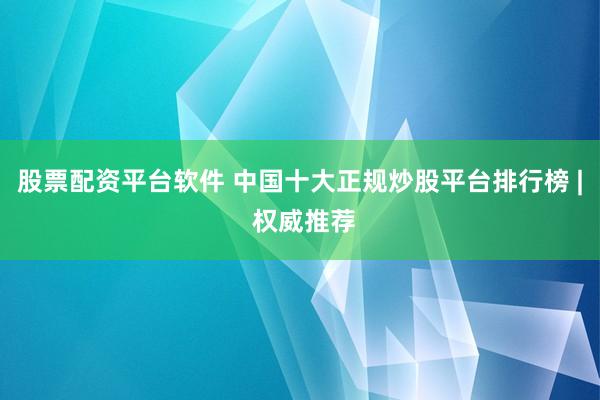股票配资平台软件 中国十大正规炒股平台排行榜 | 权威推荐