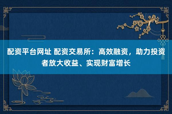 配资平台网址 配资交易所：高效融资，助力投资者放大收益、实现财富增长
