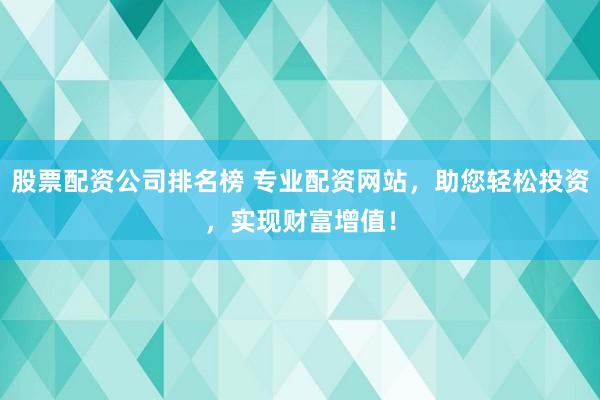 股票配资公司排名榜 专业配资网站，助您轻松投资，实现财富增值！