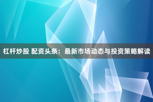 杠杆炒股 配资头条：最新市场动态与投资策略解读