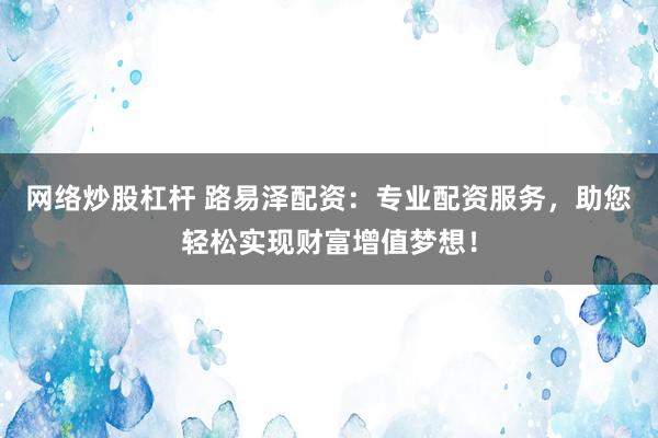 网络炒股杠杆 路易泽配资：专业配资服务，助您轻松实现财富增值梦想！