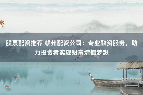 股票配资推荐 赣州配资公司：专业融资服务，助力投资者实现财富增值梦想