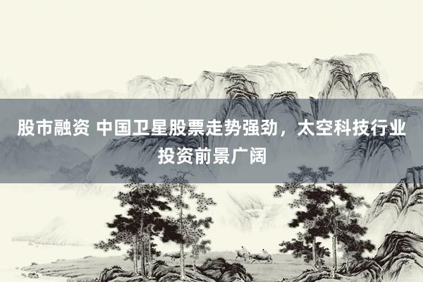 股市融资 中国卫星股票走势强劲，太空科技行业投资前景广阔