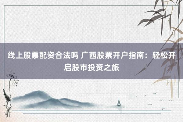 线上股票配资合法吗 广西股票开户指南：轻松开启股市投资之旅