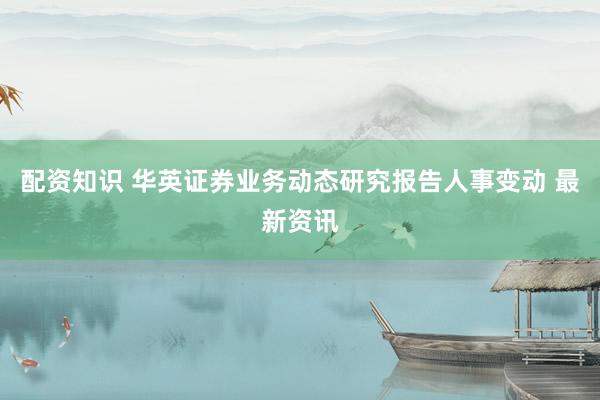 配资知识 华英证券业务动态研究报告人事变动 最新资讯