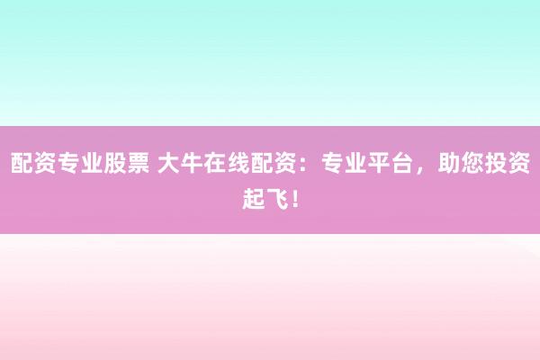 配资专业股票 大牛在线配资：专业平台，助您投资起飞！