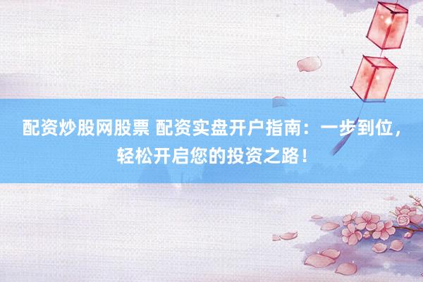 配资炒股网股票 配资实盘开户指南：一步到位，轻松开启您的投资之路！