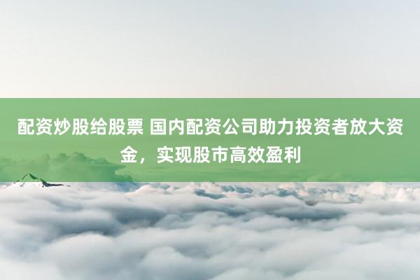 配资炒股给股票 国内配资公司助力投资者放大资金，实现股市高效盈利