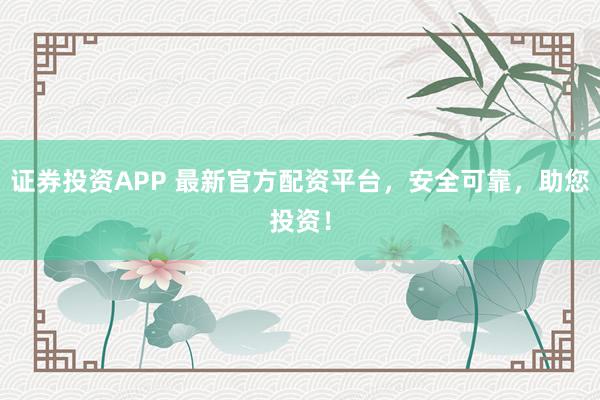 证券投资APP 最新官方配资平台，安全可靠，助您投资！