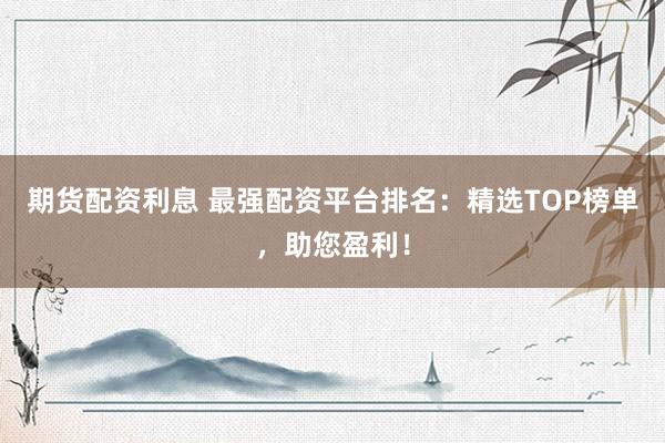 期货配资利息 最强配资平台排名：精选TOP榜单，助您盈利！