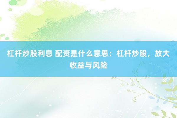 杠杆炒股利息 配资是什么意思：杠杆炒股，放大收益与风险