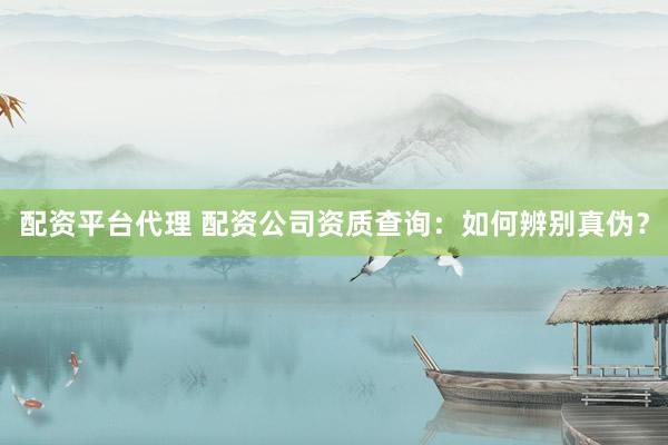 配资平台代理 配资公司资质查询：如何辨别真伪？