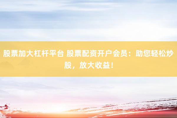 股票加大杠杆平台 股票配资开户会员：助您轻松炒股，放大收益！
