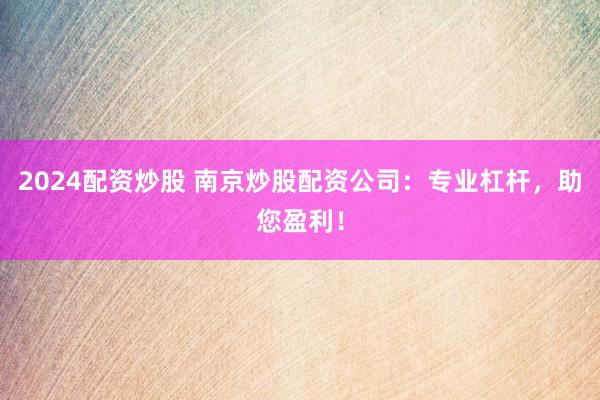 2024配资炒股 南京炒股配资公司：专业杠杆，助您盈利！