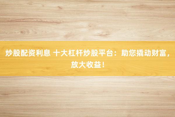 炒股配资利息 十大杠杆炒股平台：助您撬动财富，放大收益！