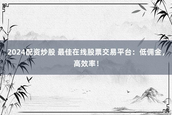 2024配资炒股 最佳在线股票交易平台：低佣金，高效率！