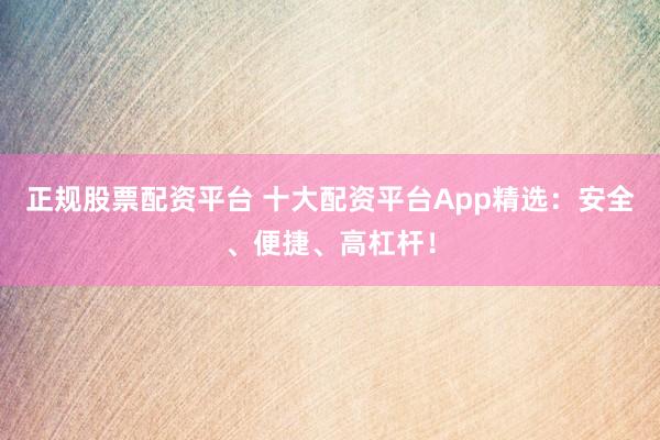 正规股票配资平台 十大配资平台App精选：安全、便捷、高杠杆！