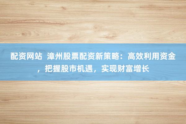配资网站  漳州股票配资新策略：高效利用资金，把握股市机遇，实现财富增长