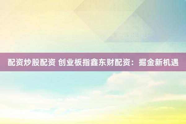 配资炒股配资 创业板指鑫东财配资：掘金新机遇