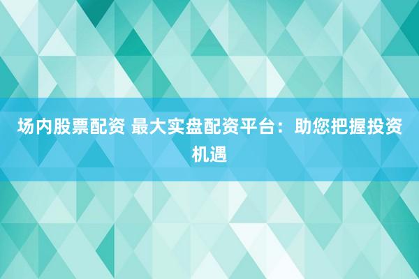 场内股票配资 最大实盘配资平台：助您把握投资机遇