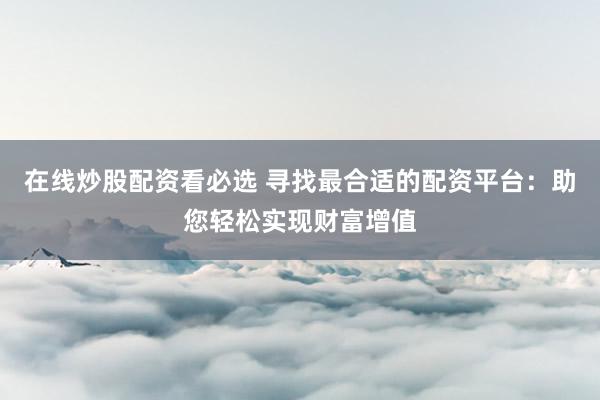 在线炒股配资看必选 寻找最合适的配资平台：助您轻松实现财富增值