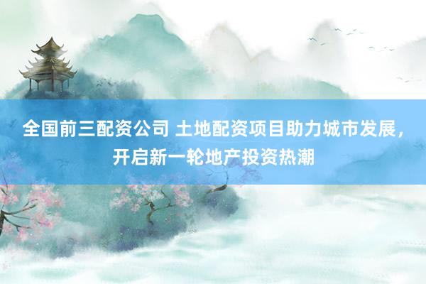 全国前三配资公司 土地配资项目助力城市发展，开启新一轮地产投资热潮