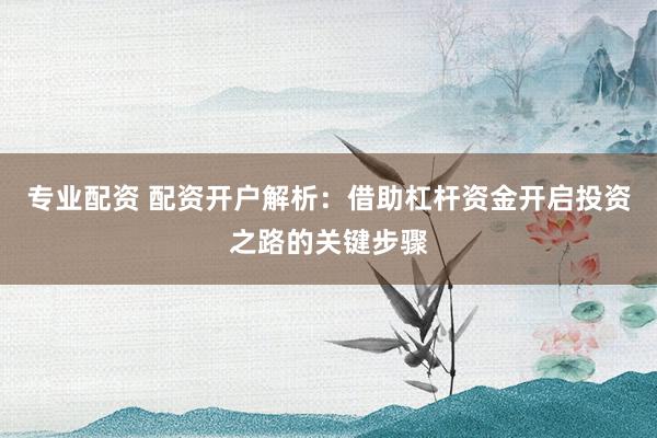 专业配资 配资开户解析：借助杠杆资金开启投资之路的关键步骤