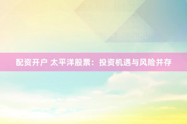 配资开户 太平洋股票：投资机遇与风险并存