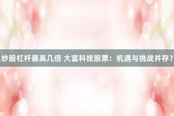 炒股杠杆最高几倍 大富科技股票：机遇与挑战并存？