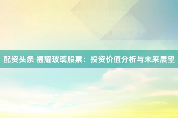 配资头条 福耀玻璃股票：投资价值分析与未来展望