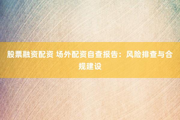 股票融资配资 场外配资自查报告：风险排查与合规建设