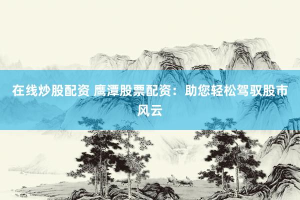 在线炒股配资 鹰潭股票配资：助您轻松驾驭股市风云