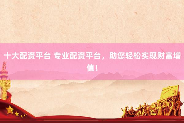 十大配资平台 专业配资平台，助您轻松实现财富增值！