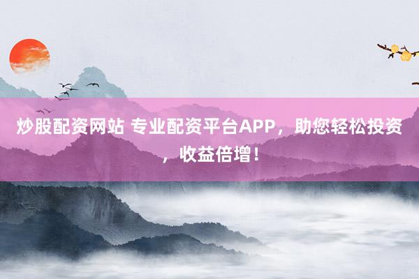 炒股配资网站 专业配资平台APP，助您轻松投资，收益倍增！