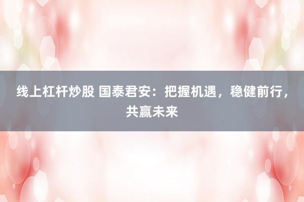 线上杠杆炒股 国泰君安：把握机遇，稳健前行，共赢未来