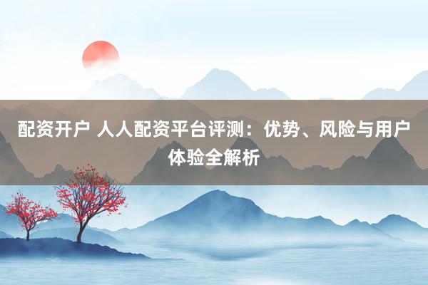 配资开户 人人配资平台评测：优势、风险与用户体验全解析