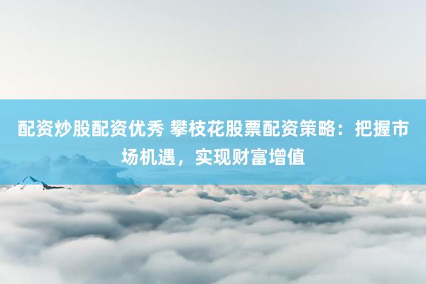配资炒股配资优秀 攀枝花股票配资策略：把握市场机遇，实现财富增值