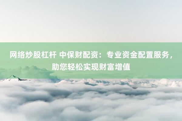 网络炒股杠杆 中保财配资：专业资金配置服务，助您轻松实现财富增值