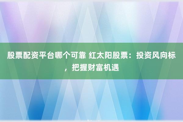 股票配资平台哪个可靠 红太阳股票：投资风向标，把握财富机遇
